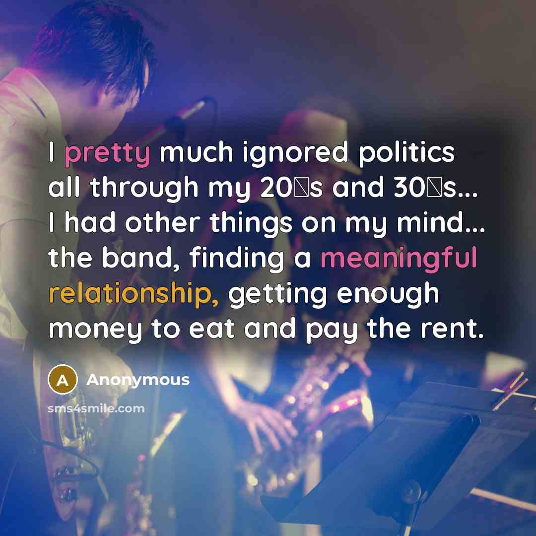 “I pretty much ignored politics all through my 20′s and 30′s... I had other things on my mind... the band, finding a meaningful relationship, getting enough money to eat and pay the rent.” quote by Anonymous