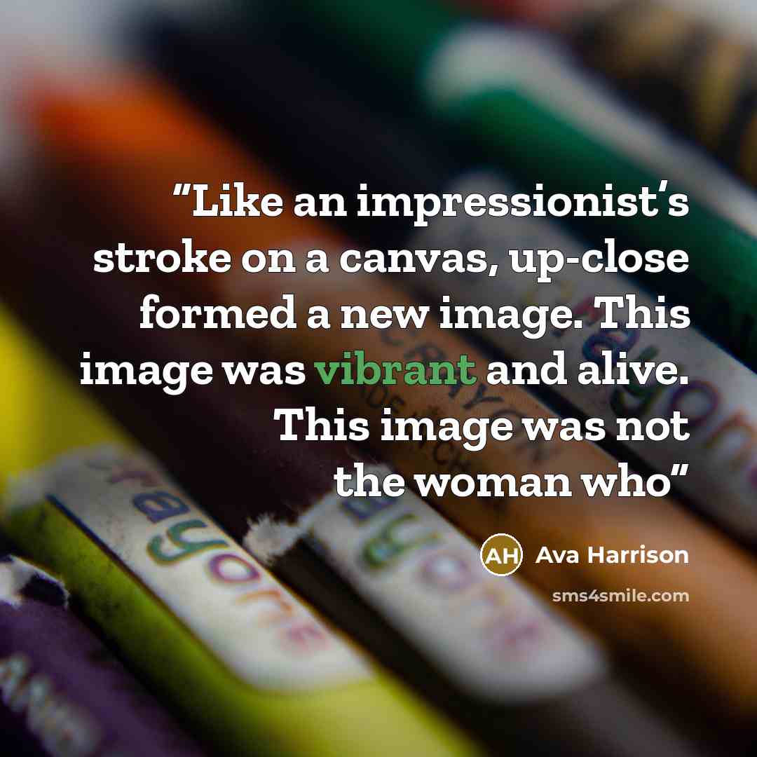“Like an impressionist’s stroke on a canvas, up-close formed a new image. This image was vibrant and alive. This image was not the woman who” quote by Ava Harrison