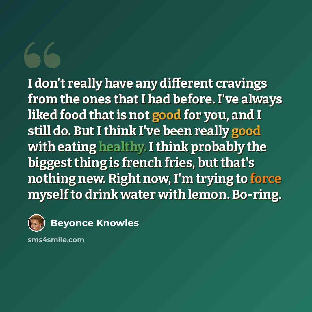 “I don't really have any different cravings from the ones that I had before. I've always liked food that is not good for you, and I still do. But I think I've been really good with eating healthy. I think probably the biggest thing is french fries, but that's nothing new. Right now, I'm trying to…” quote by Beyonce Knowles