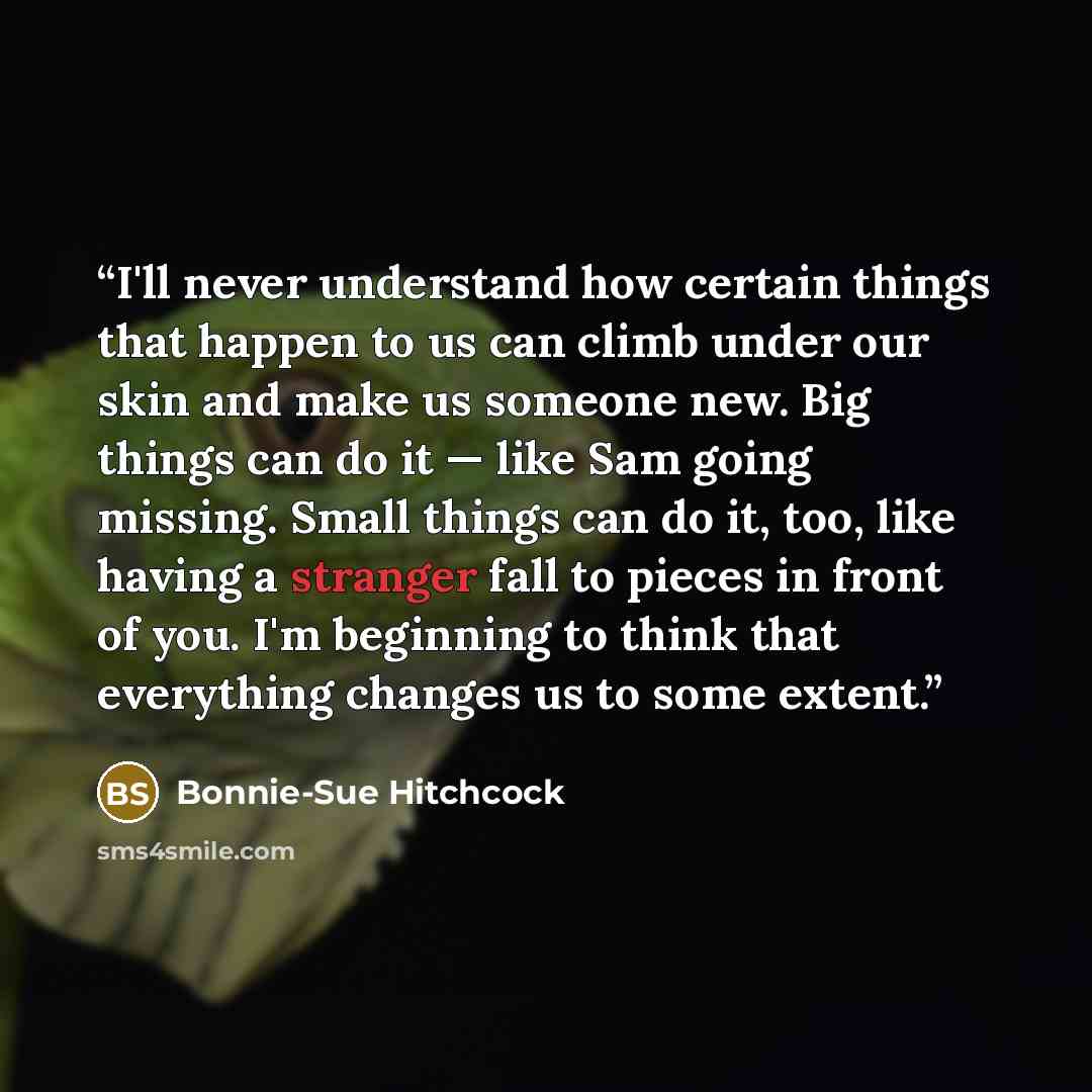“I'll never understand how certain things that happen to us can climb under our skin and make us someone new. Big things can do it — like Sam going missing. Small things can do it, too, like having a stranger fall to pieces in front of you. I'm beginning to think that everything changes us to some…” quote by Bonnie-Sue Hitchcock