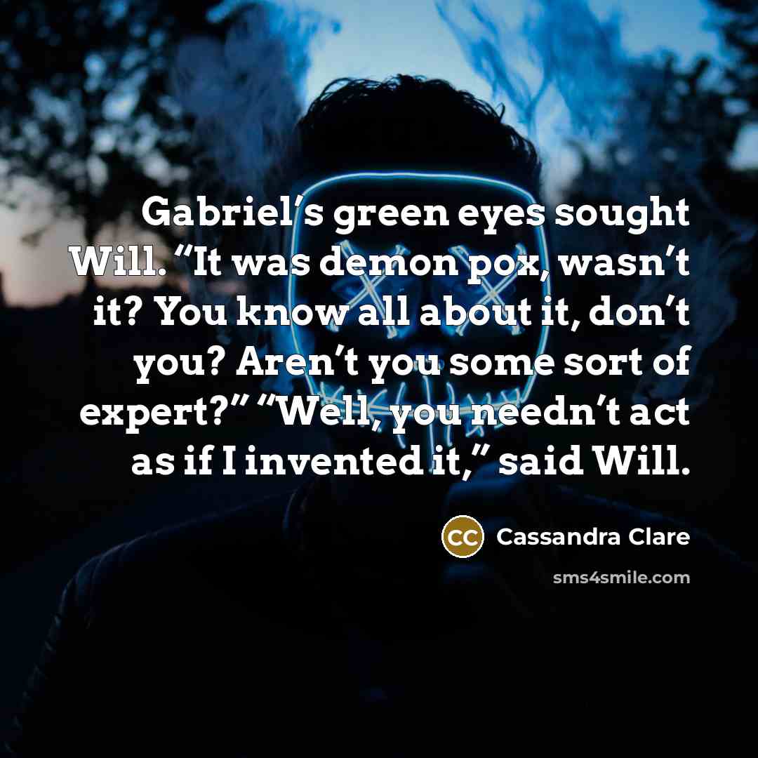 “Gabriel’s green eyes sought Will. “It was demon pox, wasn’t it? You know all about it, don’t you? Aren’t you some sort of expert?” “Well, you needn’t act as if I invented it,” said Will.” quote by Cassandra Clare