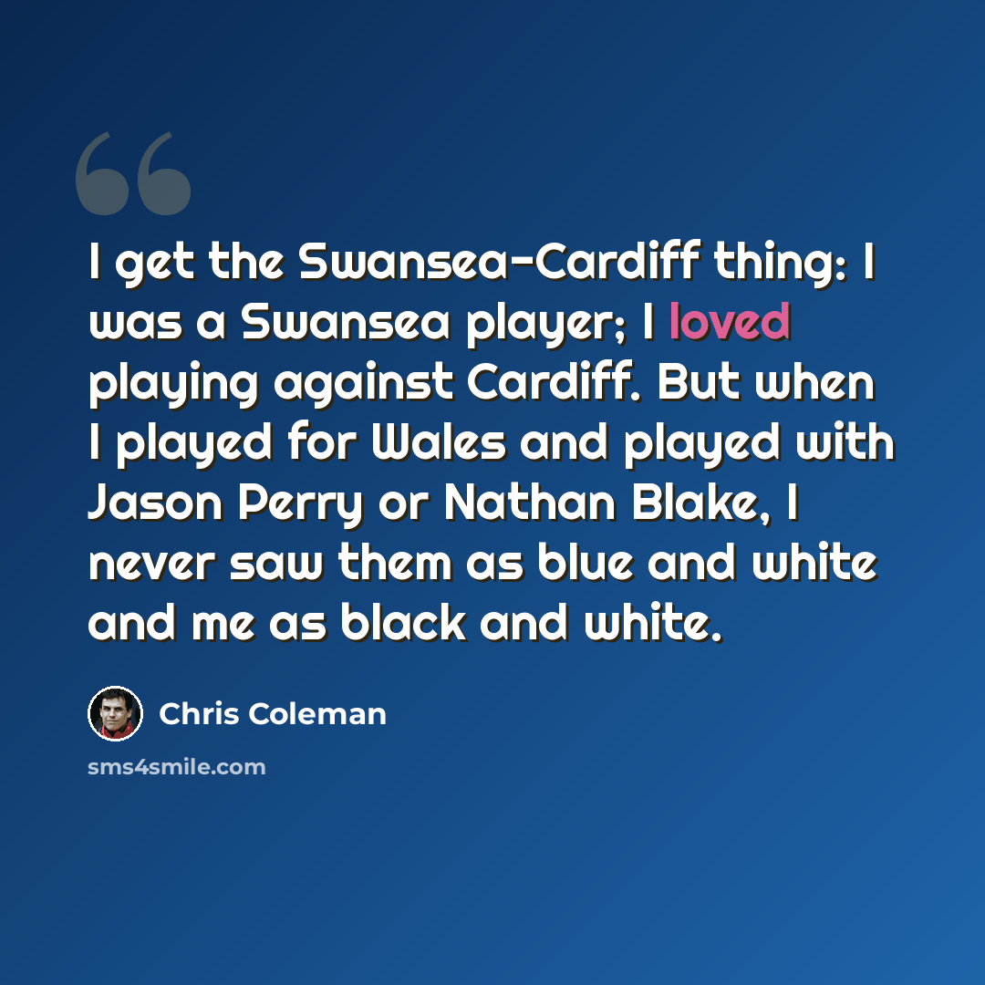 “I get the Swansea-Cardiff thing: I was a Swansea player; I loved playing against Cardiff. But when I played for Wales and played with Jason Perry or Nathan Blake, I never saw them as blue and white and me as black and white.” quote by Chris Coleman