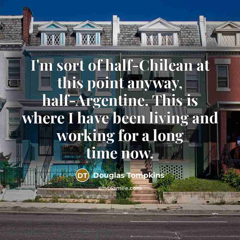 “I'm sort of half-Chilean at this point anyway, half-Argentine. This is where I have been living and working for a long time now.” quote by Douglas Tompkins