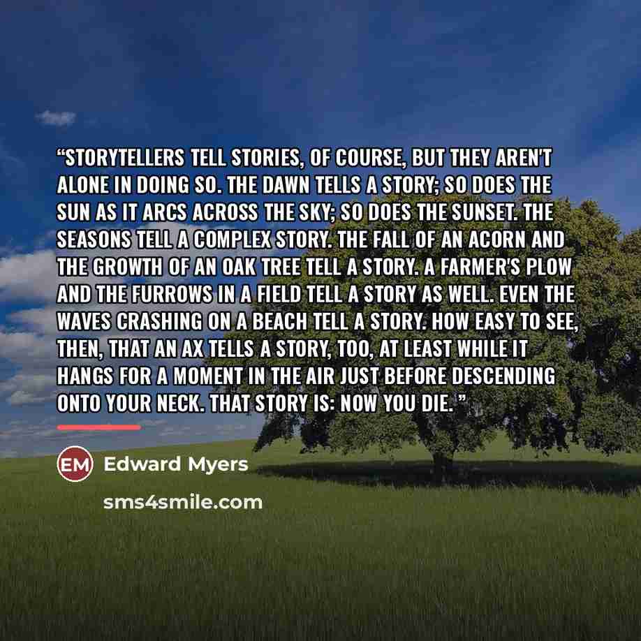 “Storytellers tell stories, of course, but they aren't alone in doing so. The dawn tells a story; so does the sun as it arcs across the sky; so does the sunset. The seasons tell a complex story. The fall of an acorn and the growth of an oak tree tell a story. A farmer's plow and the furrows in a…” quote by Edward Myers