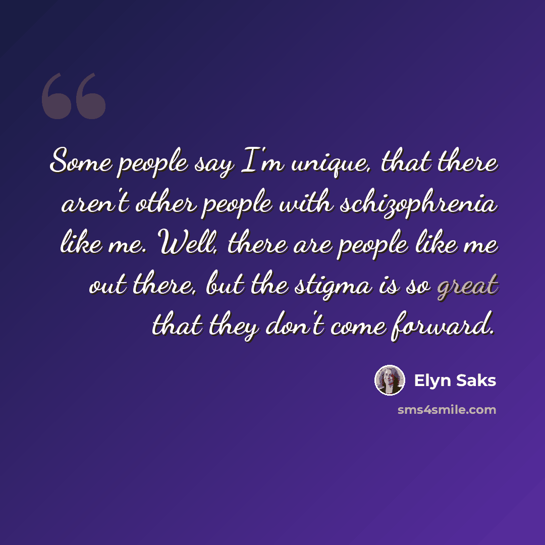 “Some people say I'm unique, that there aren't other people with schizophrenia like me. Well, there are people like me out there, but the stigma is so great that they don't come forward.” quote by Elyn Saks