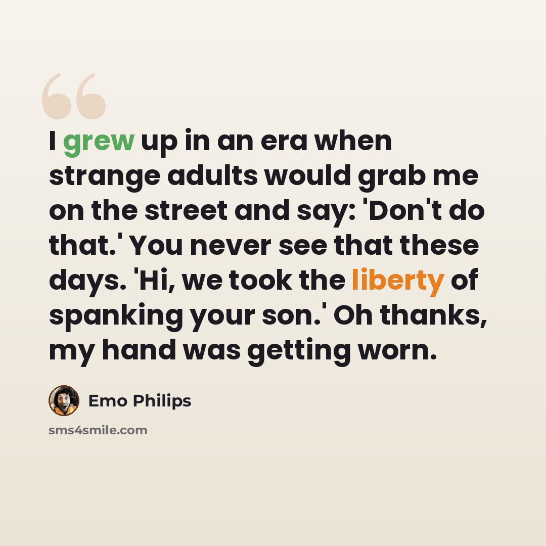 “I grew up in an era when strange adults would grab me on the street and say: 'Don't do that.' You never see that these days. 'Hi, we took the liberty of spanking your son.' Oh thanks, my hand was getting worn.” quote by Emo Philips