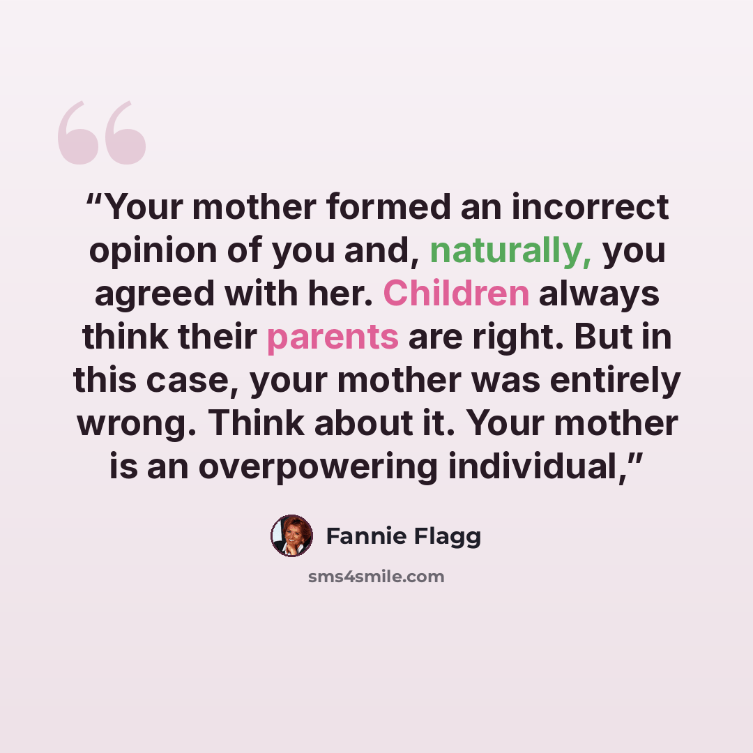 “Your mother formed an incorrect opinion of you and, naturally, you agreed with her. Children always think their parents are right. But in this case, your mother was entirely wrong. Think about it. Your mother is an overpowering individual,” quote by Fannie Flagg
