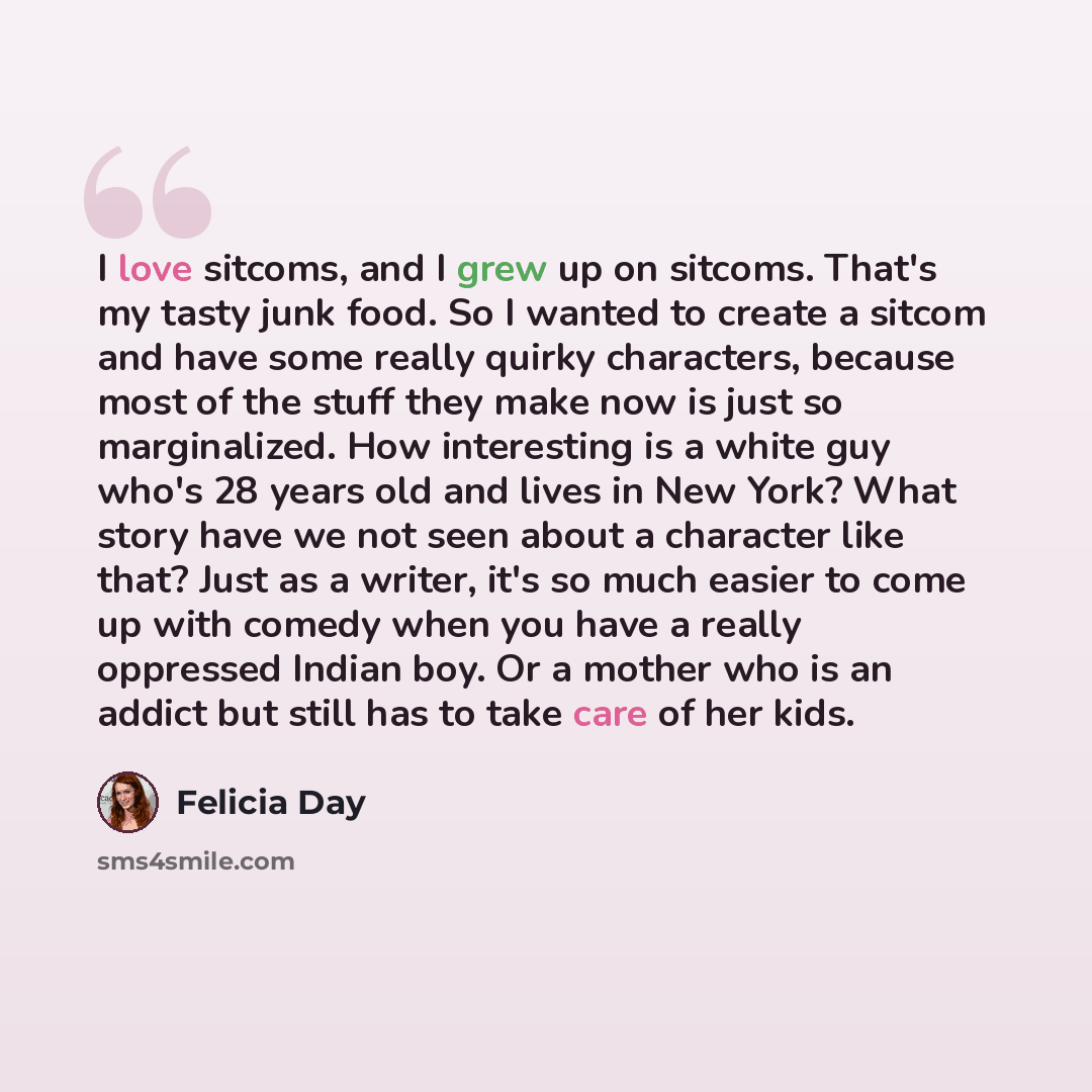 “I love sitcoms, and I grew up on sitcoms. That's my tasty junk food. So I wanted to create a sitcom and have some really quirky characters, because most of the stuff they make now is just so marginalized. How interesting is a white guy who's 28 years old and lives in New York? What story have we…” quote by Felicia Day