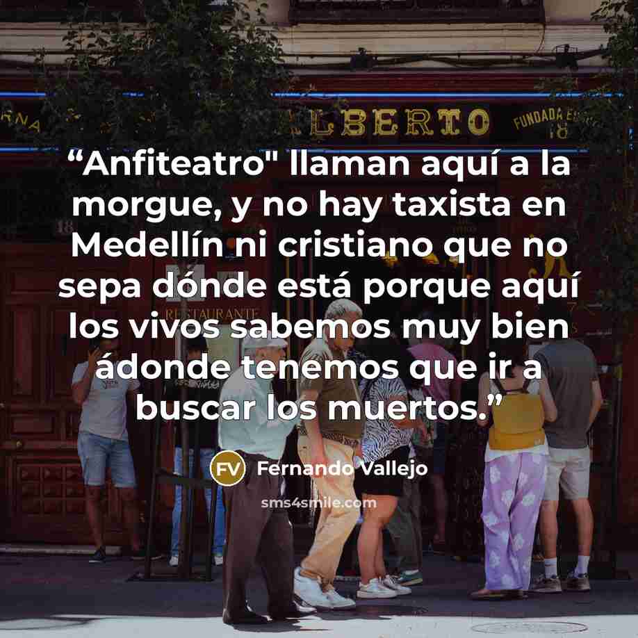 “Anfiteatro" llaman aquí a la morgue, y no hay taxista en Medellín ni cristiano que no sepa dónde está porque aquí los vivos sabemos muy bien ádonde tenemos que ir a buscar los muertos.” quote by Fernando Vallejo