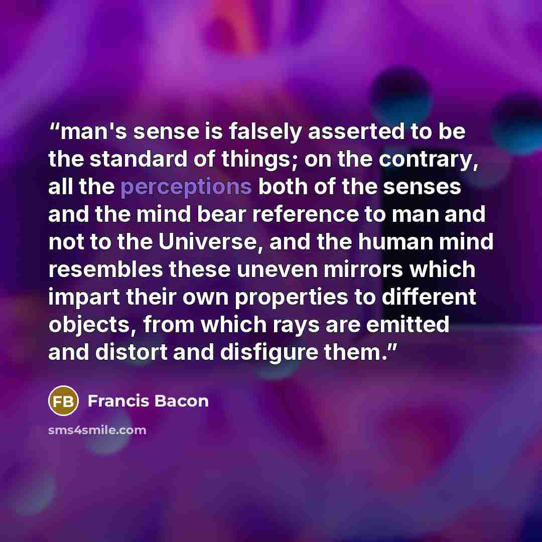 “man's sense is falsely asserted to be the standard of things; on the contrary, all the perceptions both of the senses and the mind bear reference to man and not to the Universe, and the human mind resembles these uneven mirrors which impart their own properties to different objects, from which…” quote by Francis Bacon