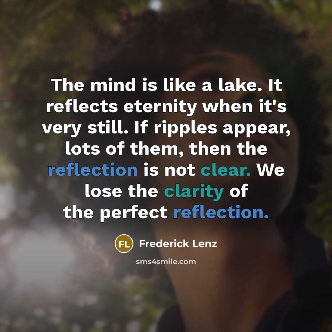 “The mind is like a lake. It reflects eternity when it's very still. If ripples appear, lots of them, then the reflection is not clear. We lose the clarity of the perfect reflection.” quote by Frederick Lenz