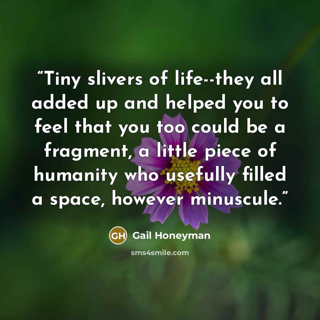 “Tiny slivers of life--they all added up and helped you to feel that you too could be a fragment, a little piece of humanity who usefully filled a space, however minuscule.” quote by Gail Honeyman