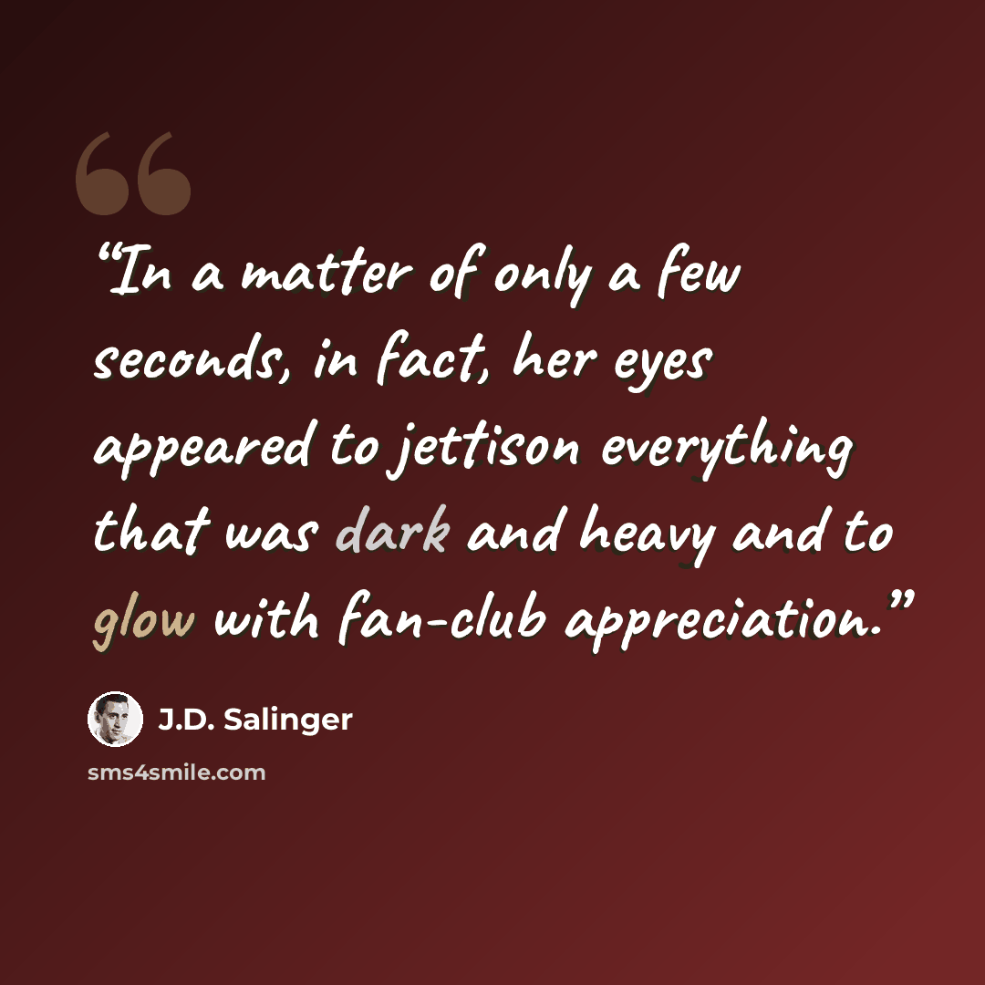 “In a matter of only a few seconds, in fact, her eyes appeared to jettison everything that was dark and heavy and to glow with fan-club appreciation.” quote by J.D. Salinger