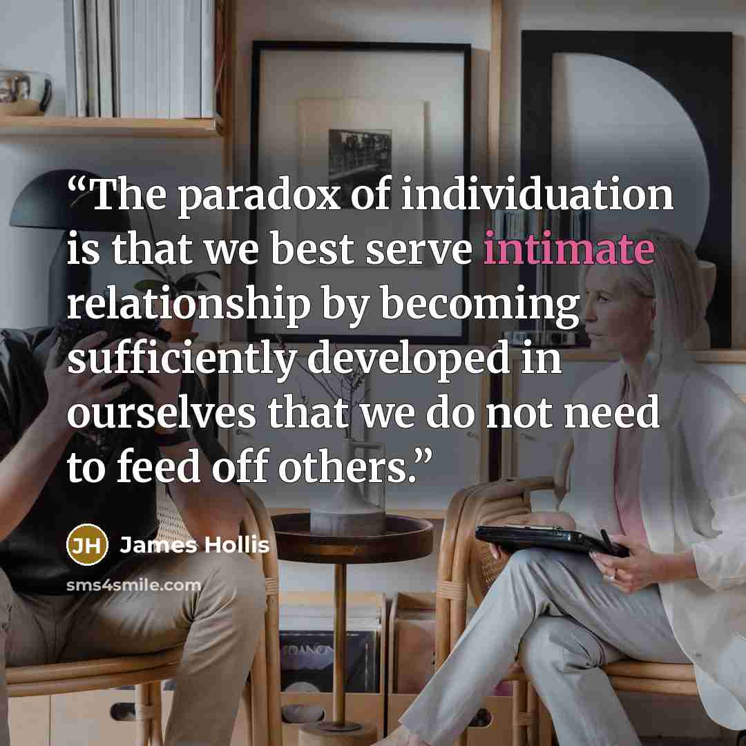 “The paradox of individuation is that we best serve intimate relationship by becoming sufficiently developed in ourselves that we do not need to feed off others.” quote by James Hollis