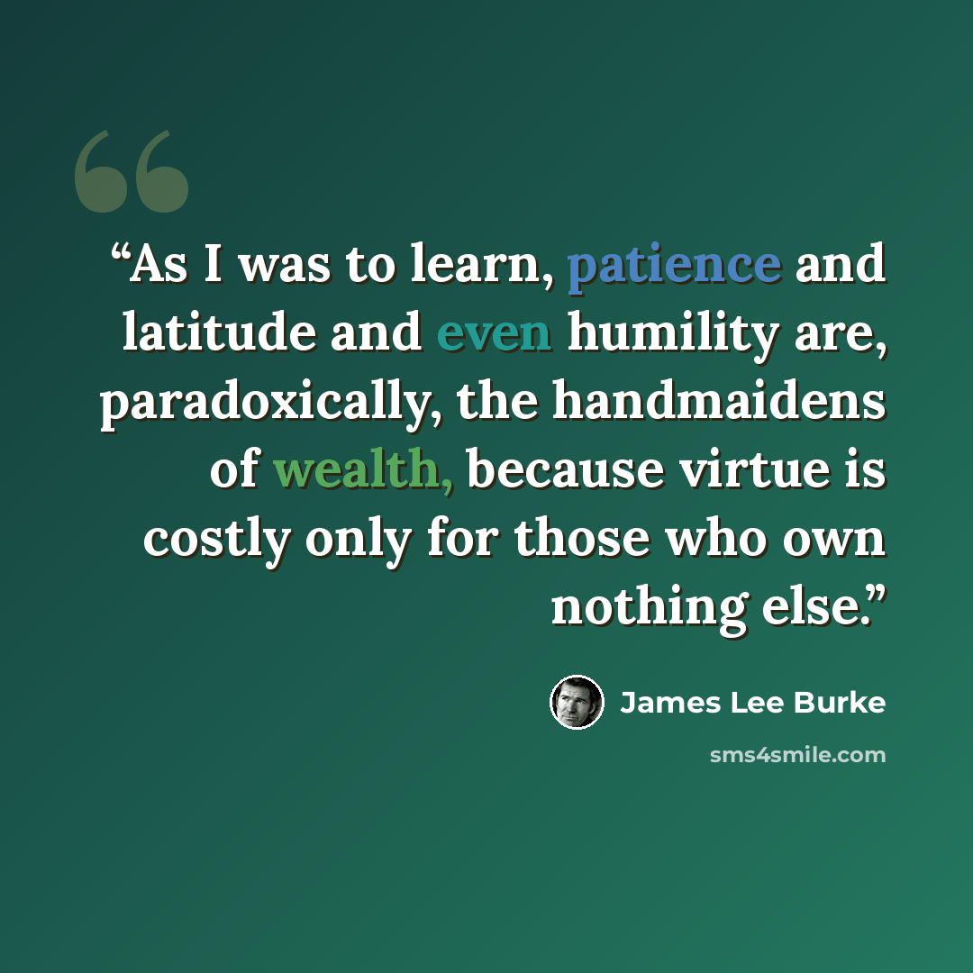 “As I was to learn, patience and latitude and even humility are, paradoxically, the handmaidens of wealth, because virtue is costly only for those who own nothing else.” quote by James Lee Burke