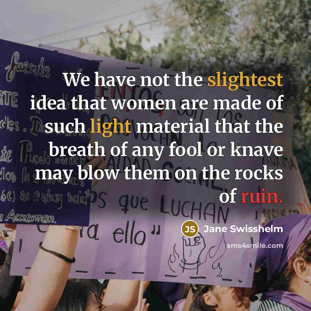 “We have not the slightest idea that women are made of such light material that the breath of any fool or knave may blow them on the rocks of ruin.” quote by Jane Swisshelm