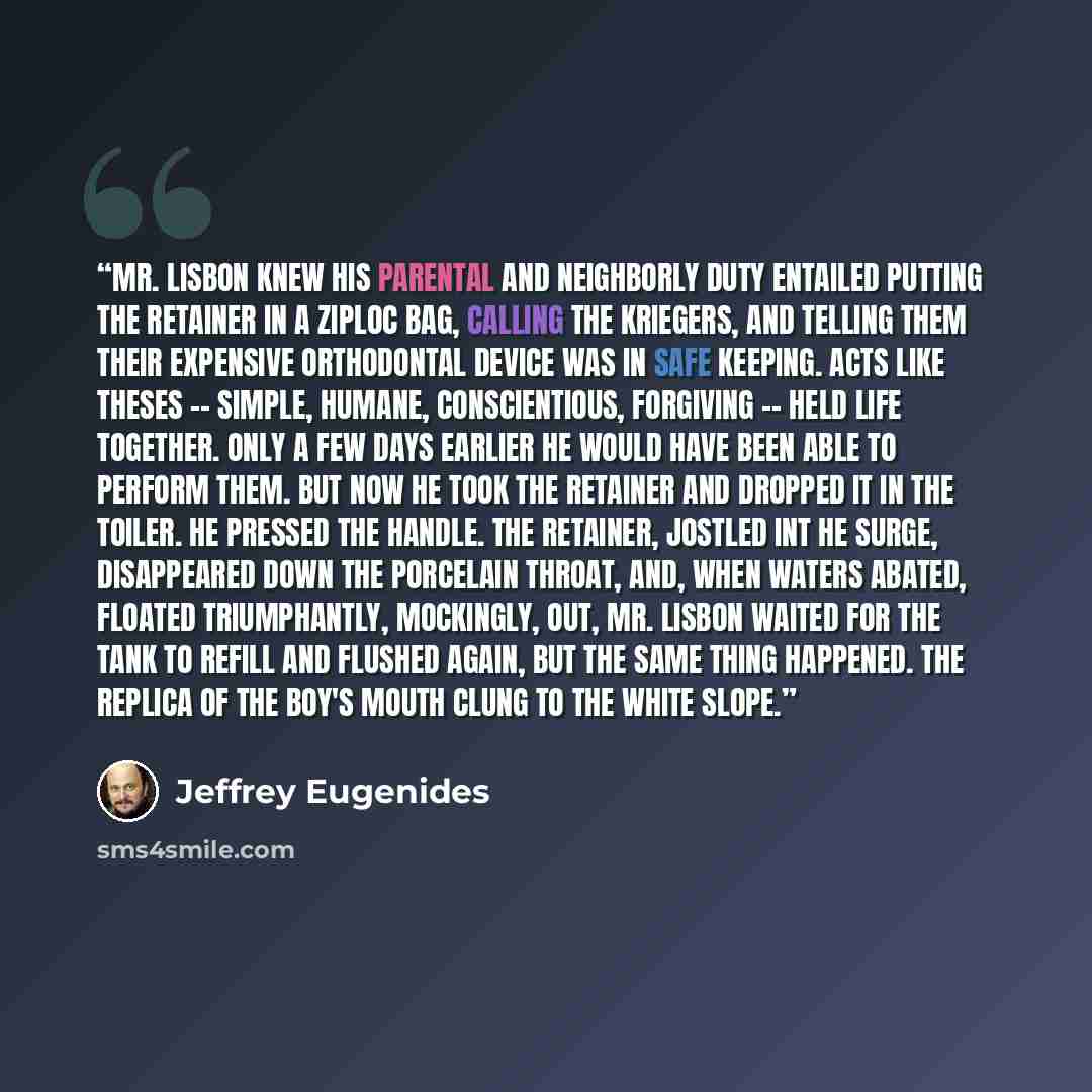 “Mr. Lisbon knew his parental and neighborly duty entailed putting the retainer in a Ziploc bag, calling the Kriegers, and telling them their expensive orthodontal device was in safe keeping. Acts like theses -- simple, humane, conscientious, forgiving -- held life together. Only a few days earlier…” quote by Jeffrey Eugenides