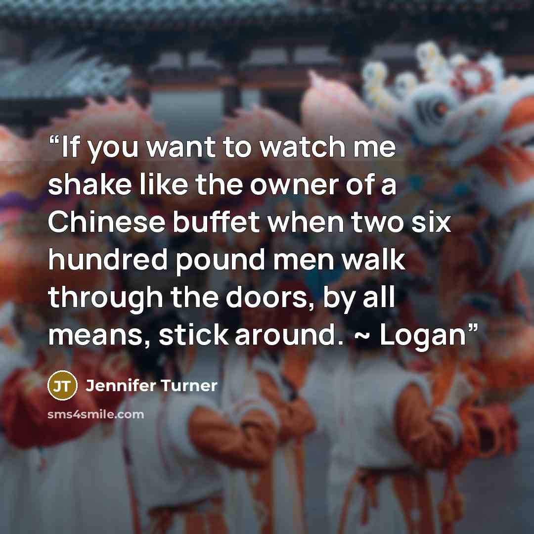 “If you want to watch me shake like the owner of a Chinese buffet when two six hundred pound men walk through the doors, by all means, stick around. ~ Logan” quote by Jennifer Turner