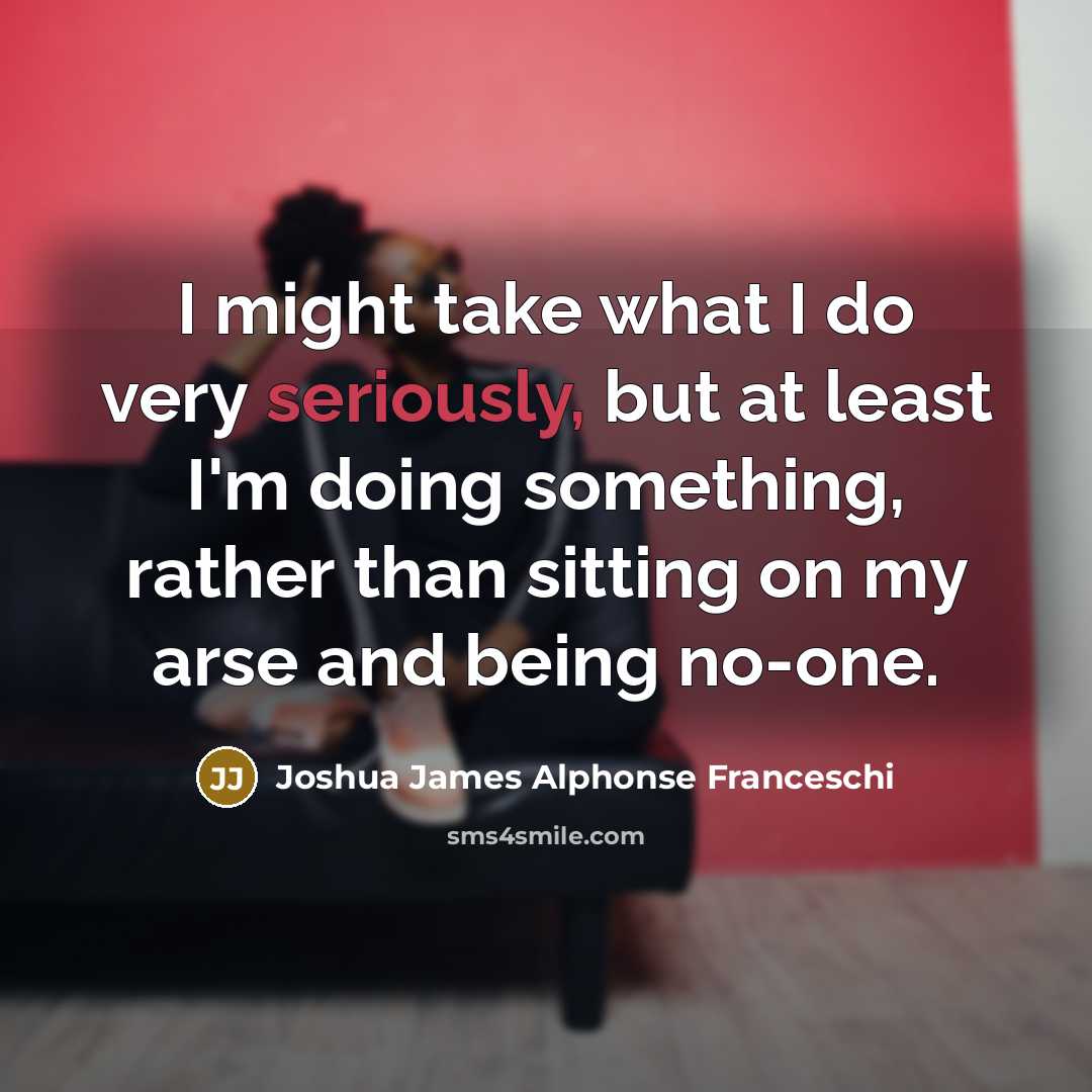 “I might take what I do very seriously, but at least I'm doing something, rather than sitting on my arse and being no-one.” quote by Joshua James Alphonse Franceschi