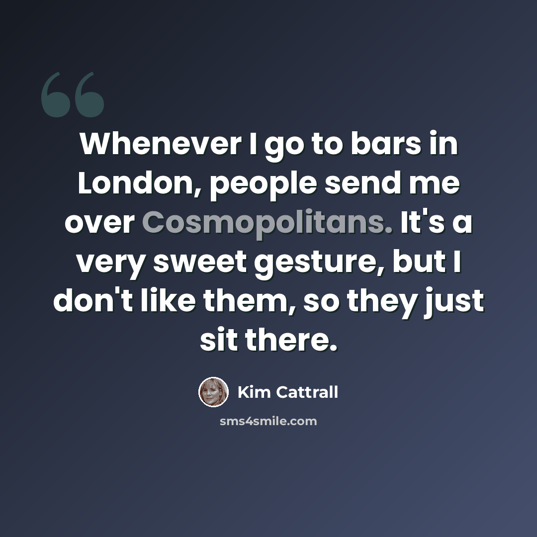 “Whenever I go to bars in London, people send me over Cosmopolitans. It's a very sweet gesture, but I don't like them, so they just sit there.” quote by Kim Cattrall
