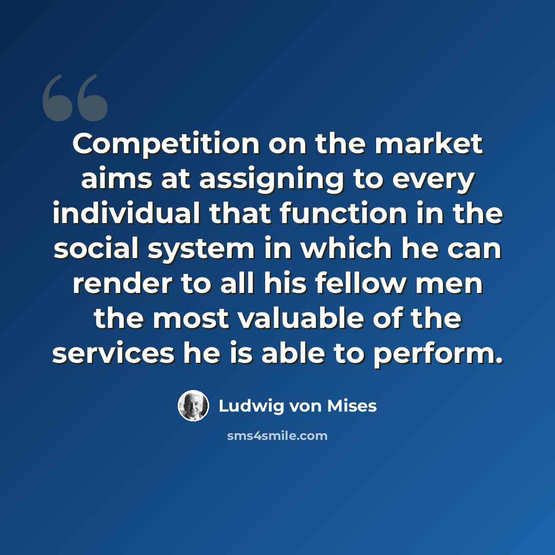 “Competition on the market aims at assigning to every individual that function in the social system in which he can render to all his fellow men the most valuable of the services he is able to perform.” quote by Ludwig von Mises