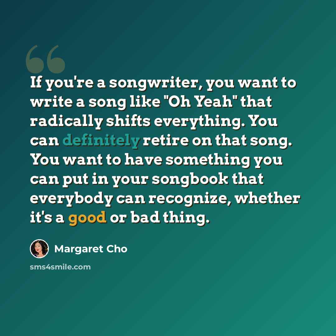 “If you're a songwriter, you want to write a song like "Oh Yeah" that radically shifts everything. You can definitely retire on that song. You want to have something you can put in your songbook that everybody can recognize, whether it's a good or bad thing.” quote by Margaret Cho