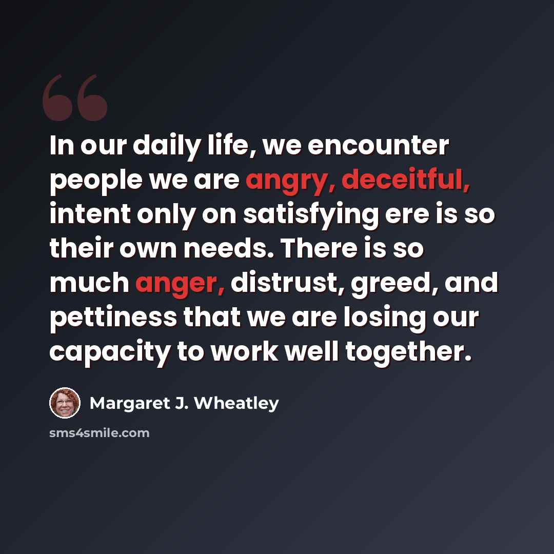 “In our daily life, we encounter people we are angry, deceitful, intent only on satisfying ere is so their own needs. There is so much anger, distrust, greed, and pettiness that we are losing our capacity to work well together.” quote by Margaret J. Wheatley
