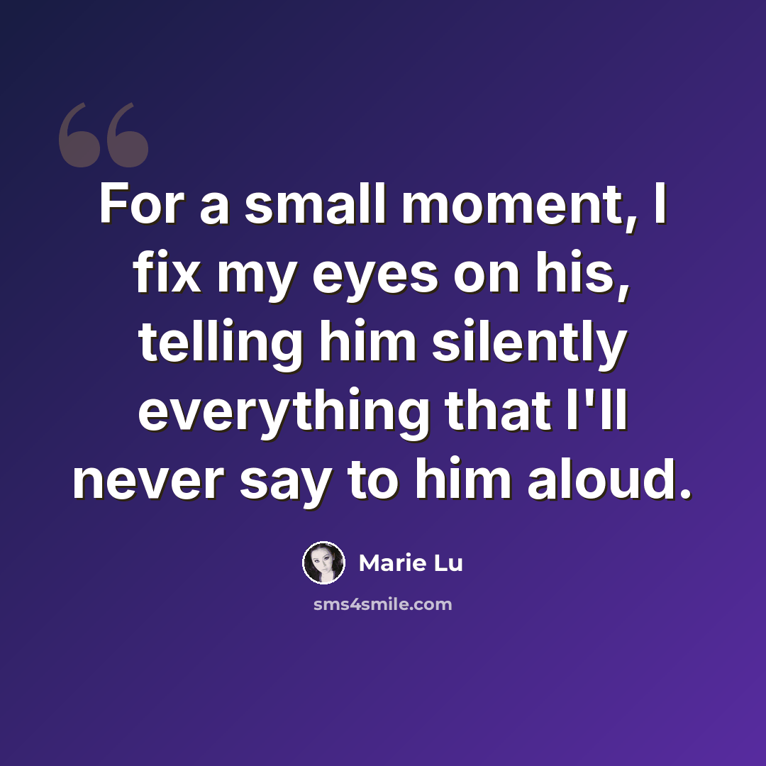 “For a small moment, I fix my eyes on his, telling him silently everything that I'll never say to him aloud.” quote by Marie Lu