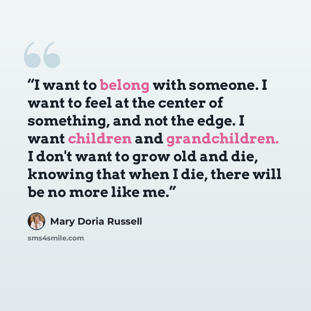 “I want to belong with someone. I want to feel at the center of something, and not the edge. I want children and grandchildren. I don't want to grow old and die, knowing that when I die, there will be no more like me.” quote by Mary Doria Russell