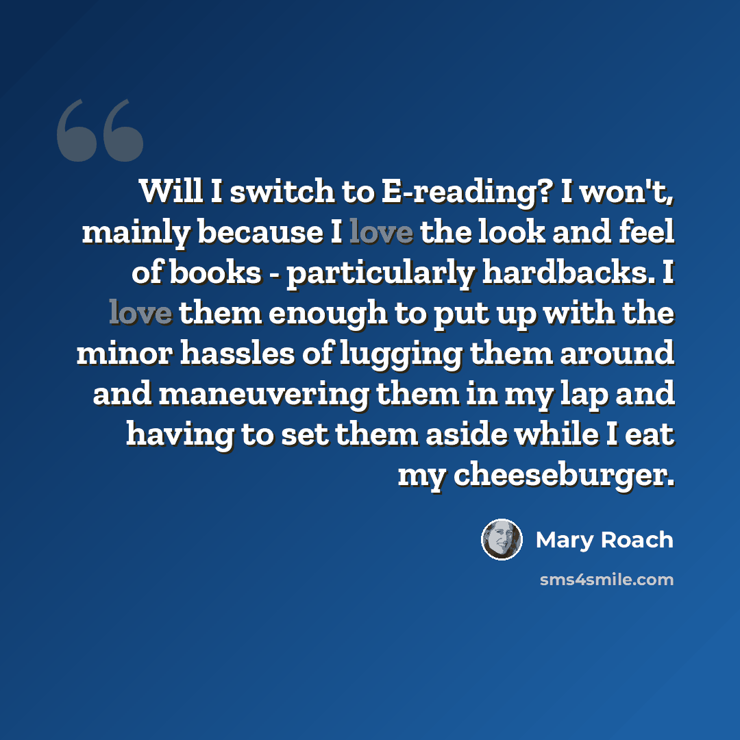 “Will I switch to E-reading? I won't, mainly because I love the look and feel of books - particularly hardbacks. I love them enough to put up with the minor hassles of lugging them around and maneuvering them in my lap and having to set them aside while I eat my cheeseburger.” quote by Mary Roach