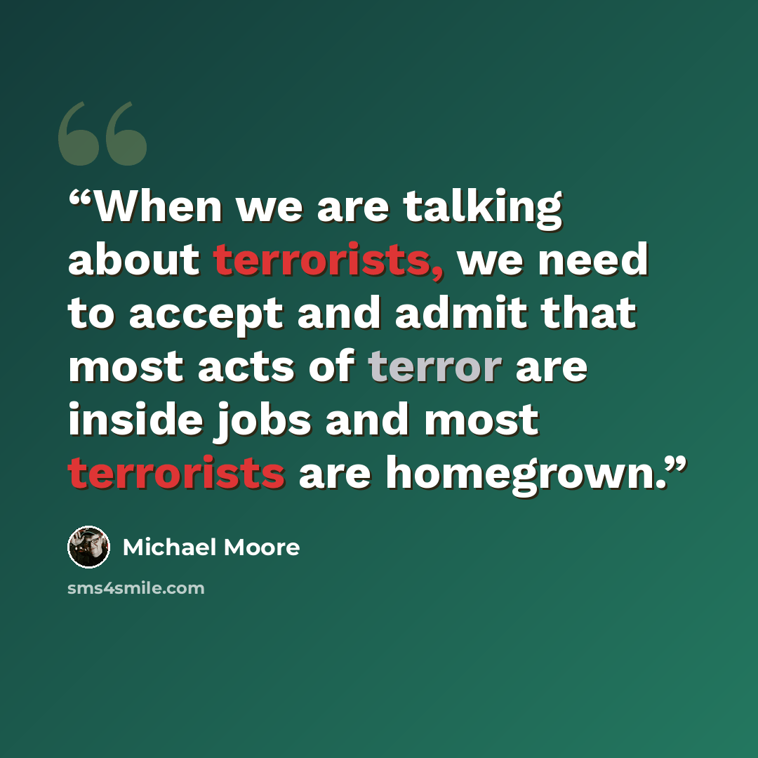 “When we are talking about terrorists, we need to accept and admit that most acts of terror are inside jobs and most terrorists are homegrown.” quote by Michael Moore