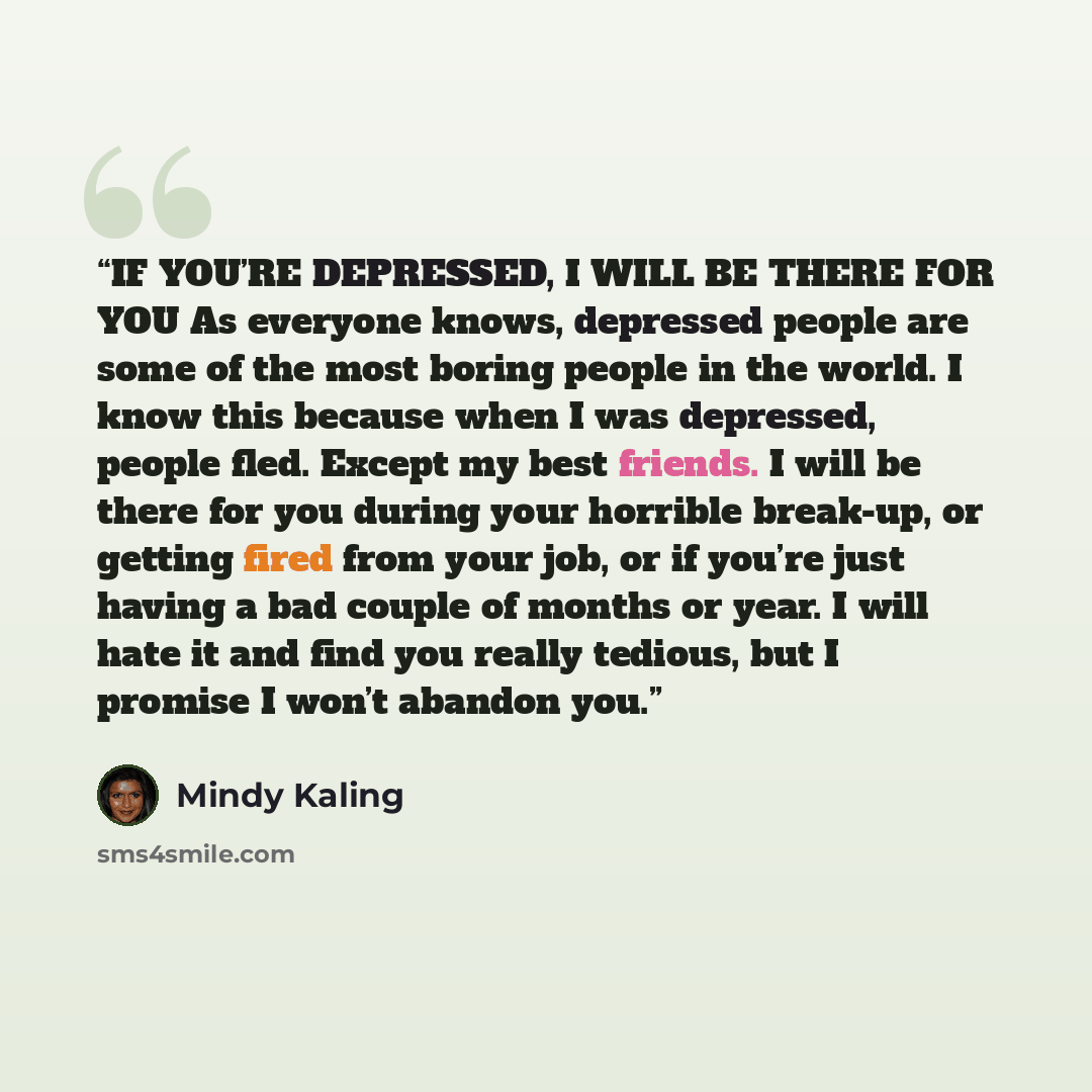 “IF YOU’RE DEPRESSED, I WILL BE THERE FOR YOU As everyone knows, depressed people are some of the most boring people in the world. I know this because when I was depressed, people fled. Except my best friends. I will be there for you during your horrible break-up, or getting fired from your job, or…” quote by Mindy Kaling