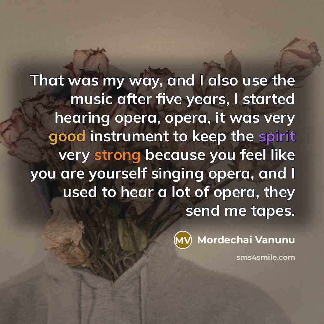 “That was my way, and I also use the music after five years, I started hearing opera, opera, it was very good instrument to keep the spirit very strong because you feel like you are yourself singing opera, and I used to hear a lot of opera, they send me tapes.” quote by Mordechai Vanunu