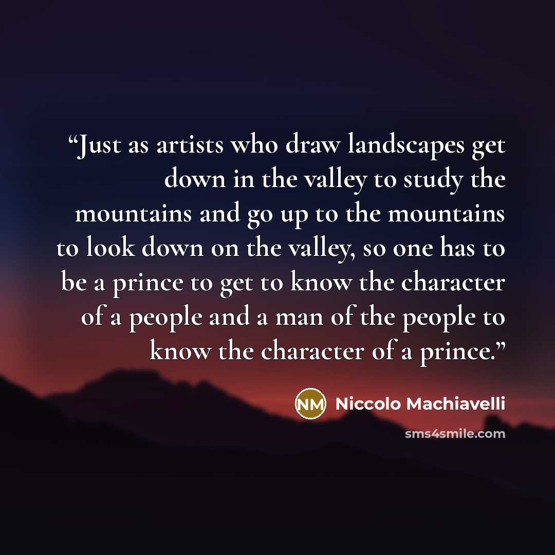 “Just as artists who draw landscapes get down in the valley to study the mountains and go up to the mountains to look down on the valley, so one has to be a prince to get to know the character of a people and a man of the people to know the character of a prince.” quote by Niccolò Machiavelli