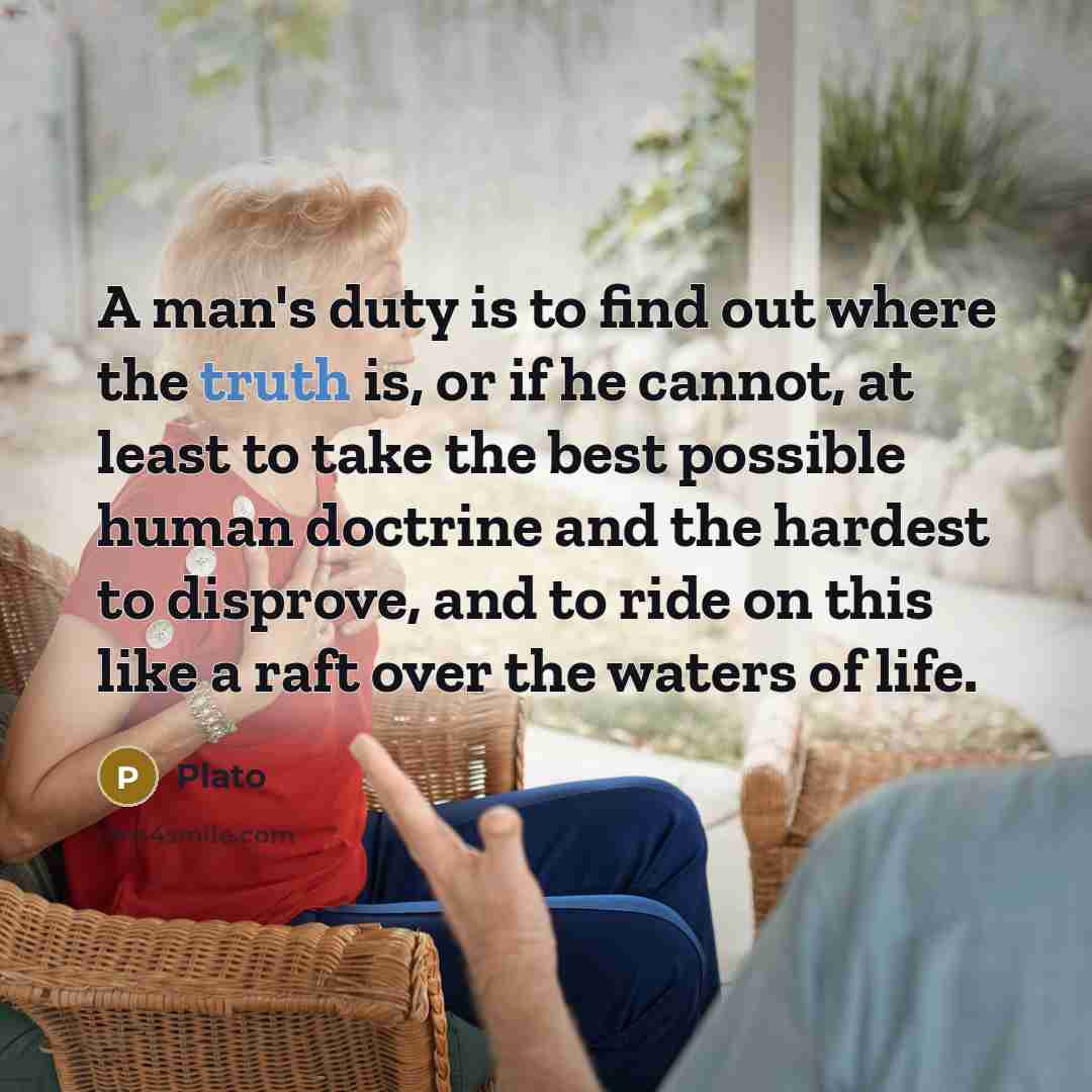 “A man's duty is to find out where the truth is, or if he cannot, at least to take the best possible human doctrine and the hardest to disprove, and to ride on this like a raft over the waters of life.” quote by Plato