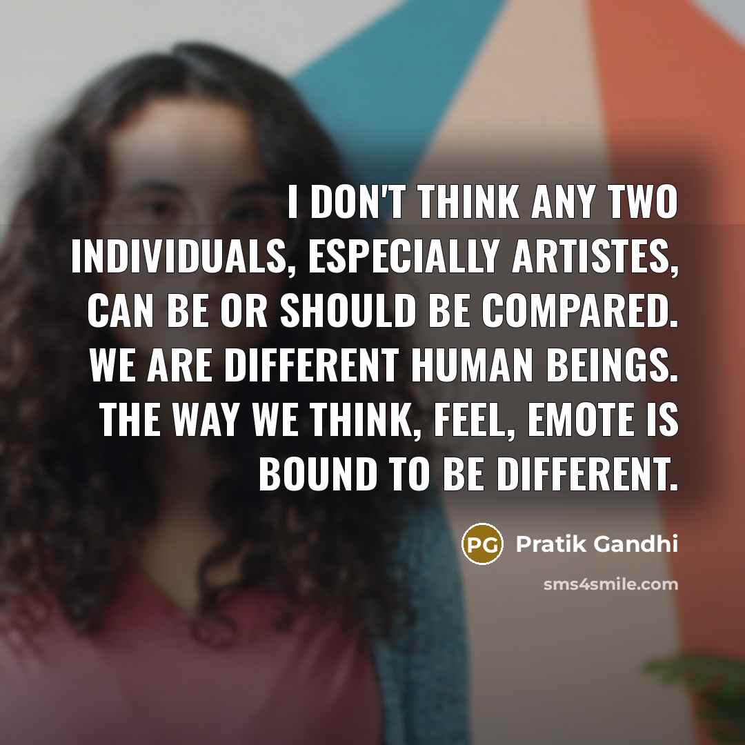 “I don't think any two individuals, especially artistes, can be or should be compared. We are different human beings. The way we think, feel, emote is bound to be different.” quote by Pratik Gandhi