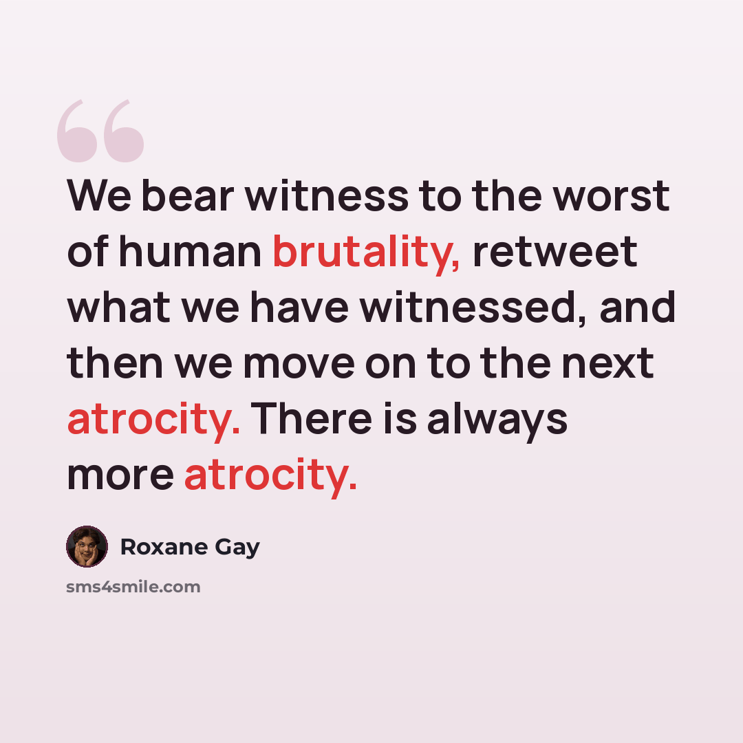 “We bear witness to the worst of human brutality, retweet what we have witnessed, and then we move on to the next atrocity. There is always more atrocity.” quote by Roxane Gay