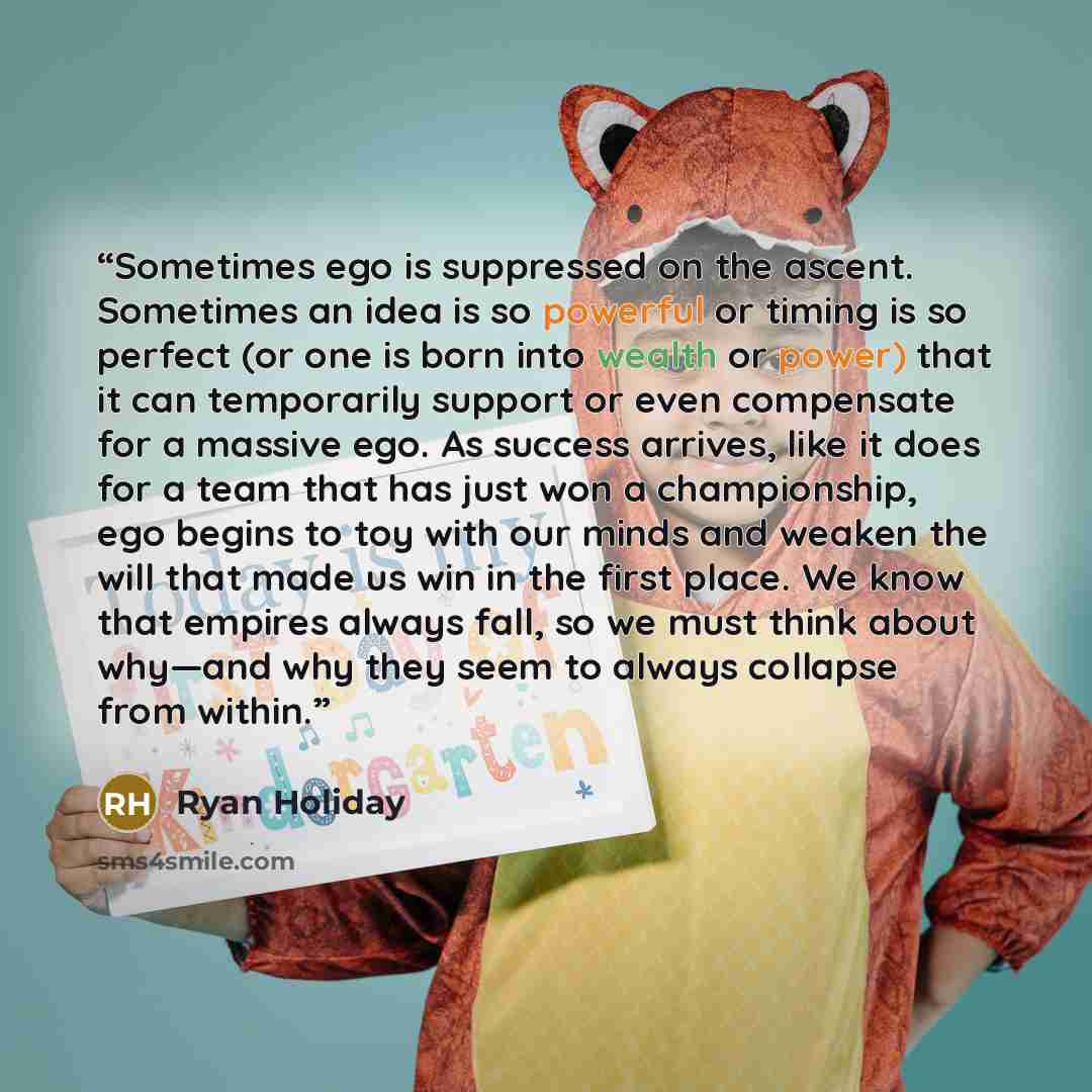 “Sometimes ego is suppressed on the ascent. Sometimes an idea is so powerful or timing is so perfect (or one is born into wealth or power) that it can temporarily support or even compensate for a massive ego. As success arrives, like it does for a team that has just won a championship, ego begins…” quote by Ryan Holiday