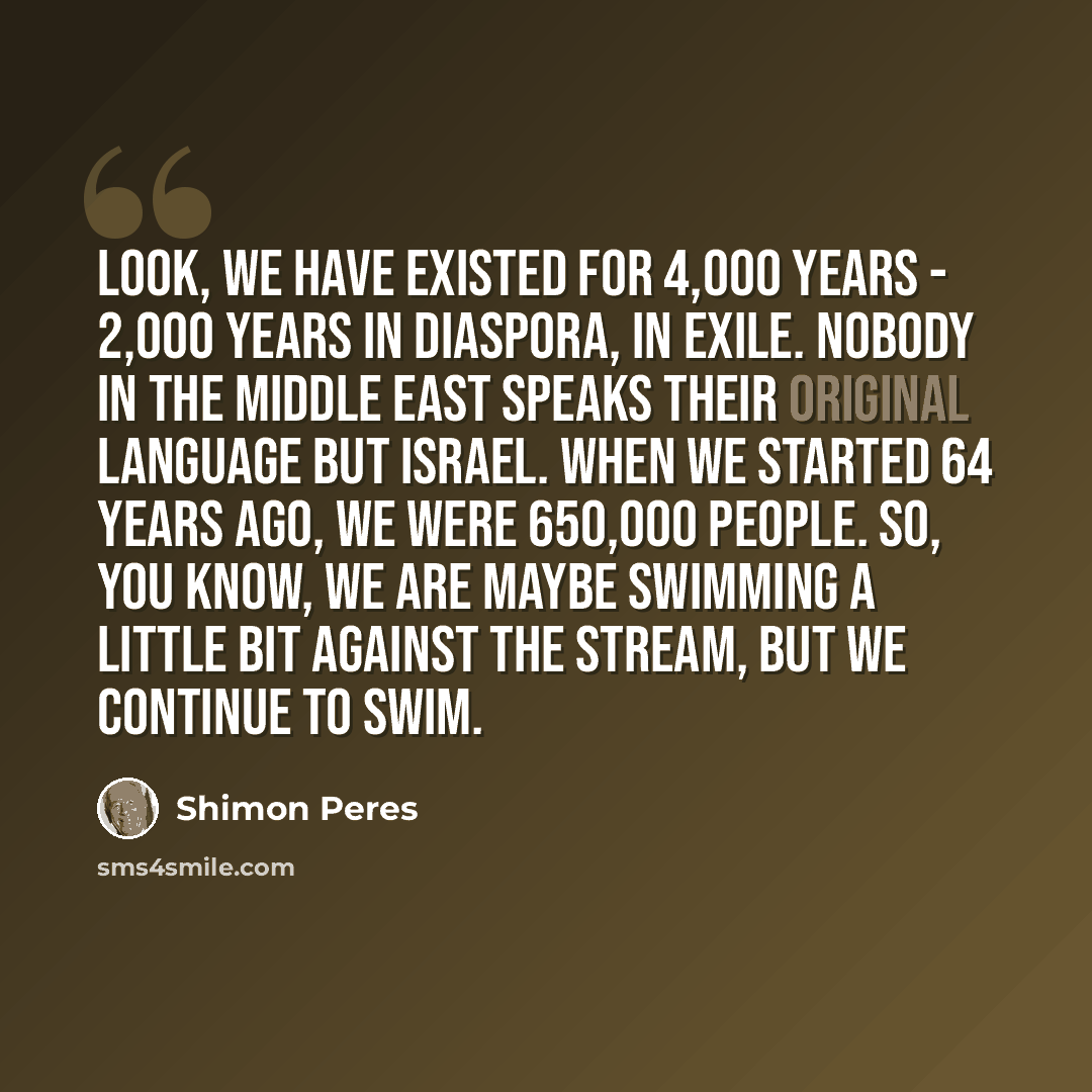 “Look, we have existed for 4,000 years - 2,000 years in diaspora, in exile. Nobody in the Middle East speaks their original language but Israel. When we started 64 years ago, we were 650,000 people. So, you know, we are maybe swimming a little bit against the stream, but we continue to swim.” quote by Shimon Peres
