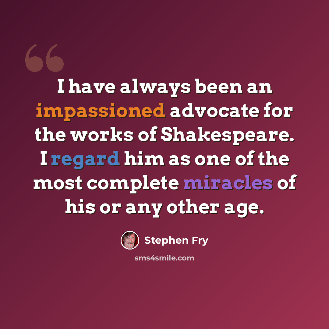 “I have always been an impassioned advocate for the works of Shakespeare. I regard him as one of the most complete miracles of his or any other age.” quote by Stephen Fry