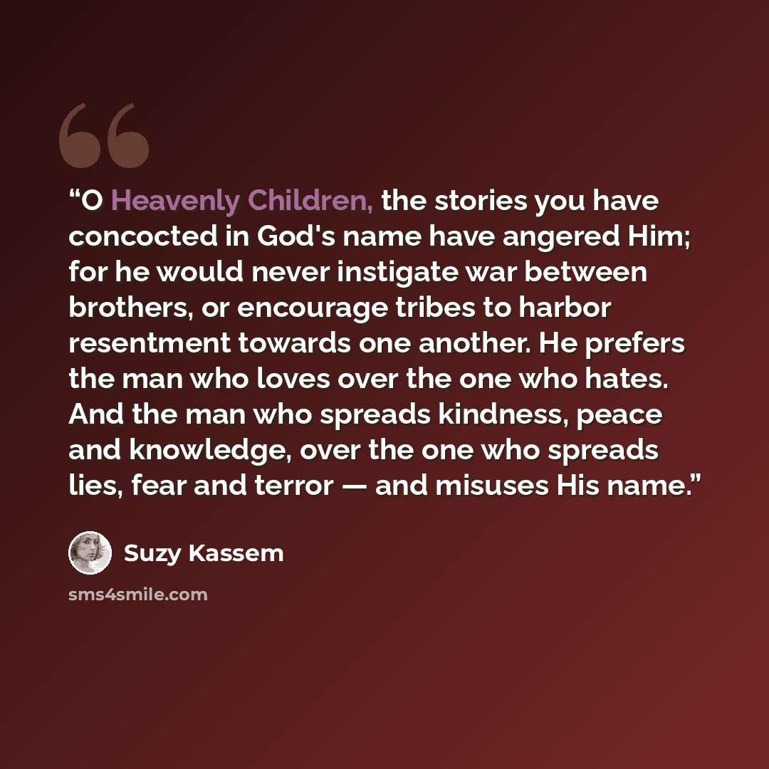 “O Heavenly Children, the stories you have concocted in God's name have angered Him; for he would never instigate war between brothers, or encourage tribes to harbor resentment towards one another. He prefers the man who loves over the one who hates. And the man who spreads kindness, peace and…” quote by Suzy Kassem