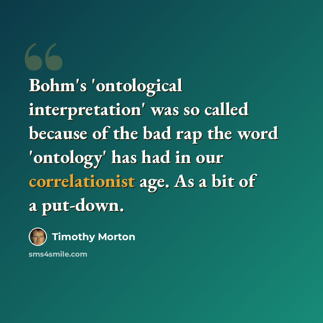 “Bohm's 'ontological interpretation' was so called because of the bad rap the word 'ontology' has had in our correlationist age. As a bit of a put-down.” quote by Timothy Morton
