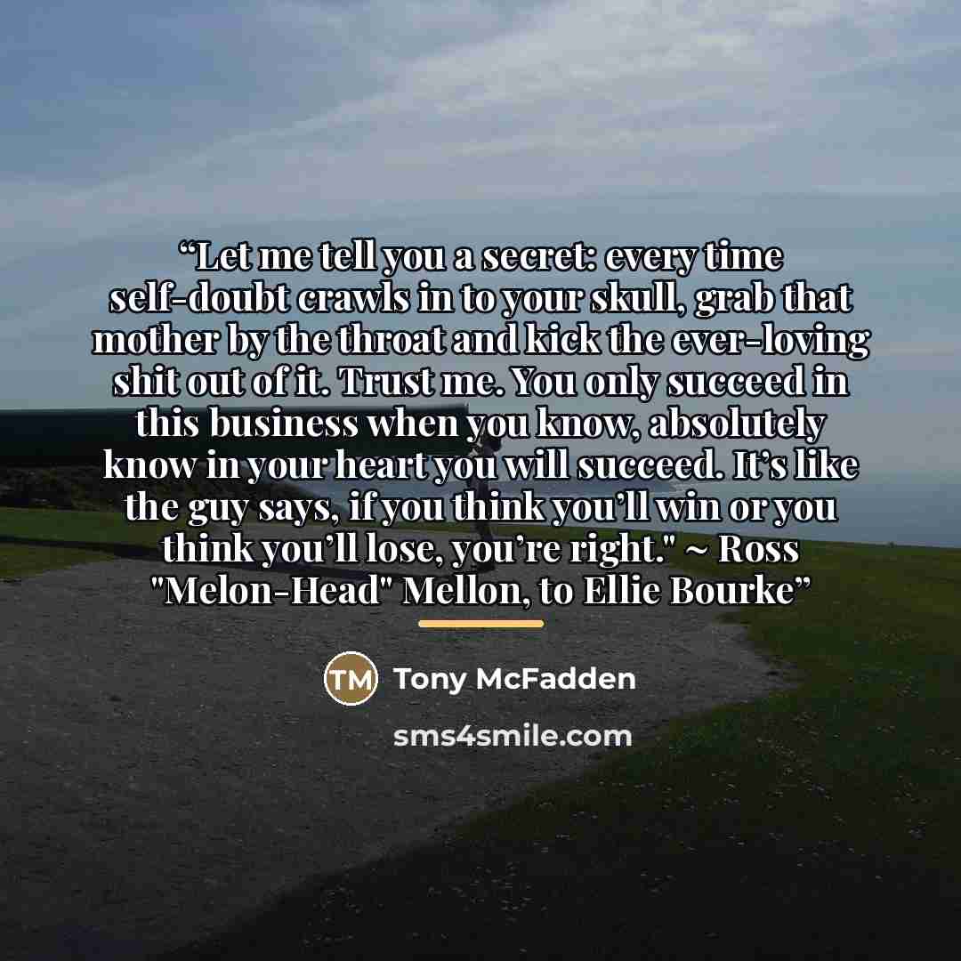“Let me tell you a secret: every time self-doubt crawls in to your skull, grab that mother by the throat and kick the ever-loving shit out of it. Trust me. You only succeed in this business when you know, absolutely know in your heart you will succeed. It’s like the guy says, if you think you’ll…” quote by Tony McFadden