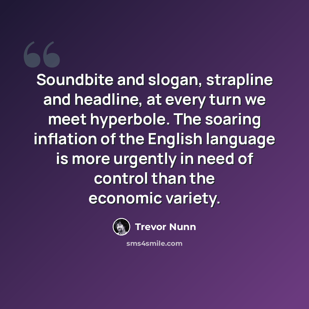 “Soundbite and slogan, strapline and headline, at every turn we meet hyperbole. The soaring inflation of the English language is more urgently in need of control than the economic variety.” quote by Trevor Nunn