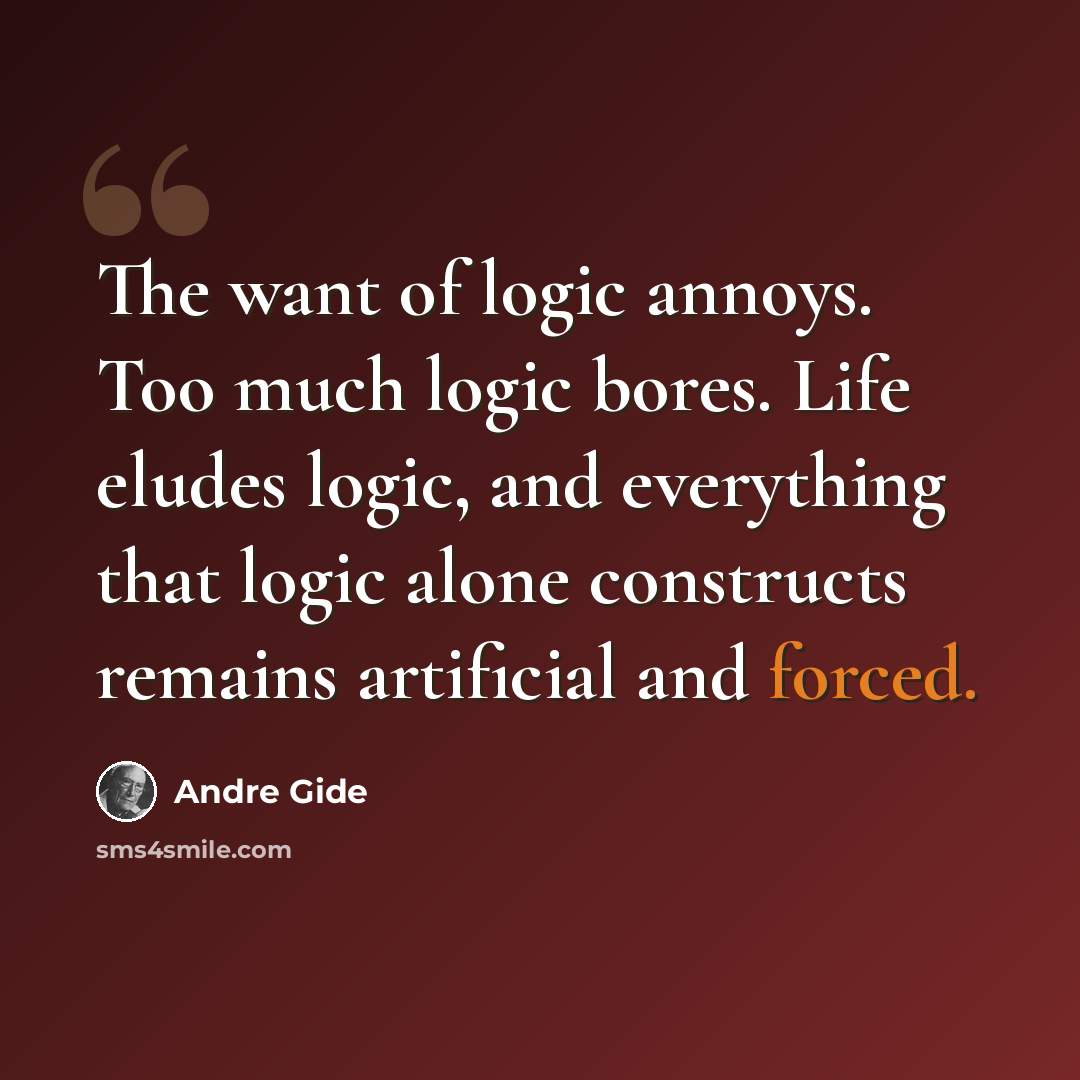 “The want of logic annoys. Too much logic bores. Life eludes logic, and everything that logic alone constructs remains artificial and forced.” quote by Andre Gide