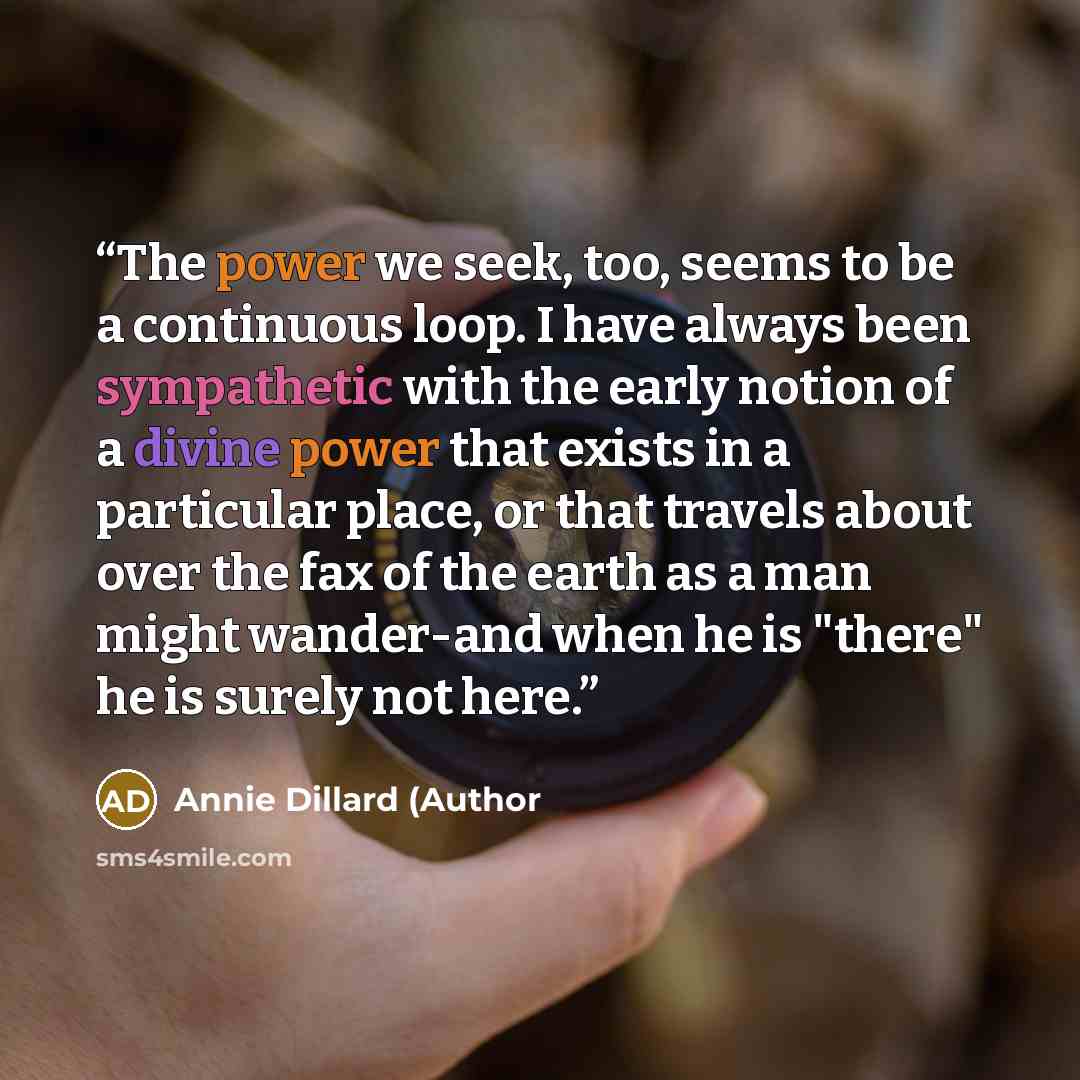 “The power we seek, too, seems to be a continuous loop. I have always been sympathetic with the early notion of a divine power that exists in a particular place, or that travels about over the fax of the earth as a man might wander-and when he is "there" he is surely not here.” quote by Annie Dillard (Author