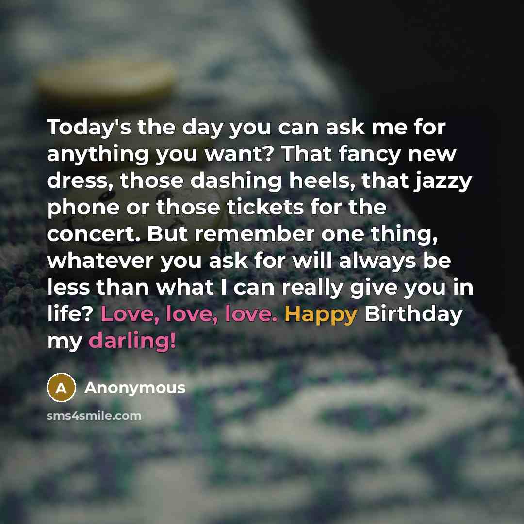 “Today's the day you can ask me for anything you want? That fancy new dress, those dashing heels, that jazzy phone or those tickets for the concert. But remember one thing, whatever you ask for will always be less than what I can really give you in life? Love, love, love. Happy Birthday my darling!” quote by Anonymous