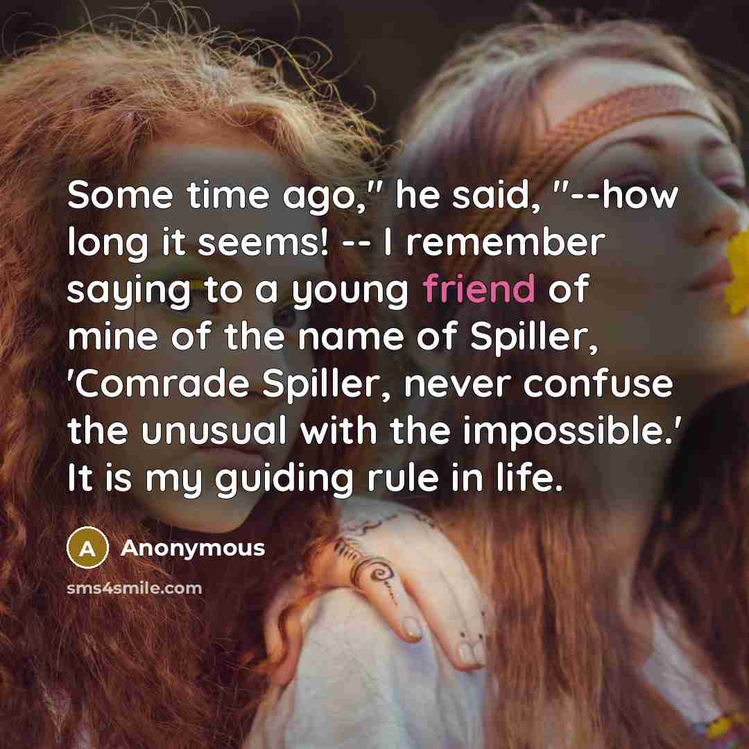 “Some time ago," he said, "--how long it seems! -- I remember saying to a young friend of mine of the name of Spiller, 'Comrade Spiller, never confuse the unusual with the impossible.' It is my guiding rule in life.” quote by Anonymous