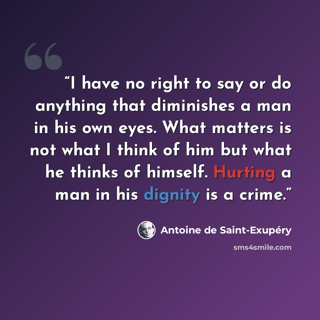 “I have no right to say or do anything that diminishes a man in his own eyes. What matters is not what I think of him but what he thinks of himself. Hurting a man in his dignity is a crime.” quote by Antoine de Saint-Exupéry