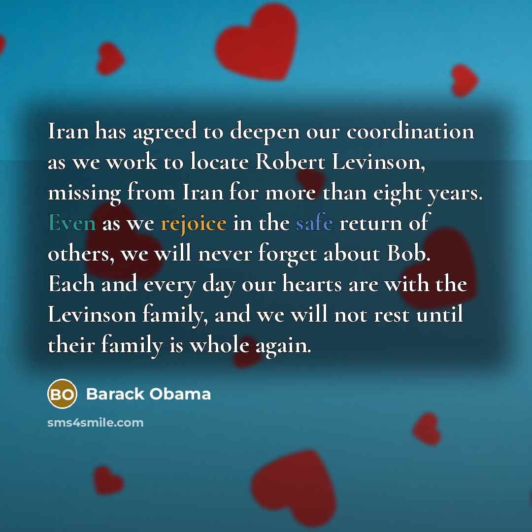 “Iran has agreed to deepen our coordination as we work to locate Robert Levinson, missing from Iran for more than eight years. Even as we rejoice in the safe return of others, we will never forget about Bob. Each and every day our hearts are with the Levinson family, and we will not rest until…” quote by Barack Obama